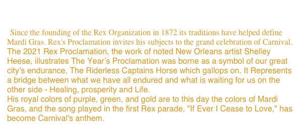 Rex Proclamations
  Since the founding of the Rex Organization in 1872 its traditions have helped define Mardi Gras. Rex's Proclamation invites his subjects to the grand celebration of Carnival.
The 2021 Rex Proclamation, the work of noted New Orleans artist Shelley Heese, illustrates The Year’s Proclamation was borne as a symbol of our great city’s endurance, The Riderless Captains Horse which gallops on. It Represents a bridge between what we have all endured and what is waiting for us on the other side - Healing, prosperity and Life.
His royal colors of purple, green, and gold are to this day the colors of Mardi Gras, and the song played in the first Rex parade, "If Ever I Cease to Love," has become Carnival's anthem.
View more Proclamations