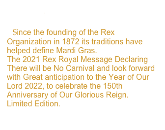 Rex Edict
   Since the founding of the Rex Organization in 1872 its traditions have helped define Mardi Gras. 
The 2021 Rex Royal Message Declaring There will be No Carnival and look forward with Great anticipation to the Year of Our Lord 2022, to celebrate the 150th Anniversary of Our Glorious Reign.
Limited Edition.
View